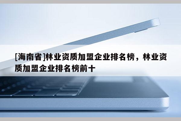 [海南省]林业资质加盟企业排名榜，林业资质加盟企业排名榜前十