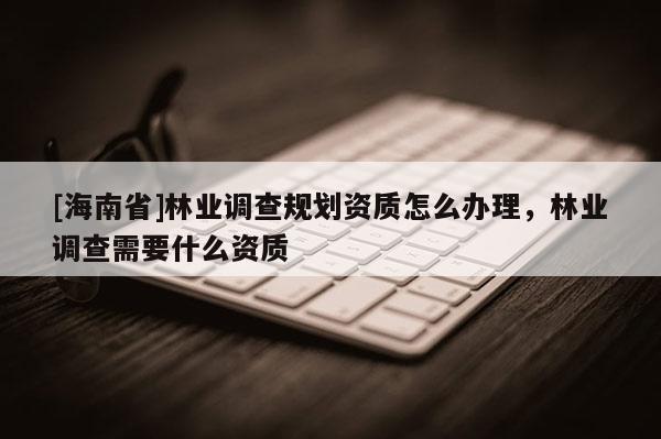 [海南省]林业调查规划资质怎么办理，林业调查需要什么资质