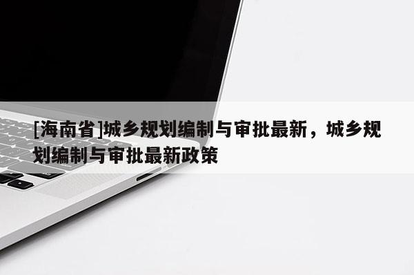 [海南省]城乡规划编制与审批最新，城乡规划编制与审批最新政策