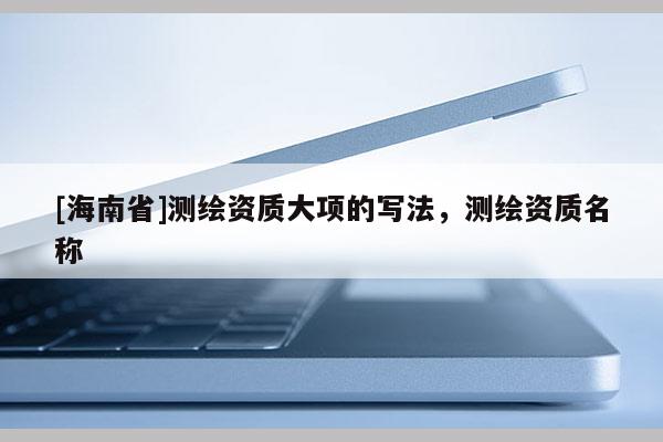 [海南省]测绘资质大项的写法，测绘资质名称
