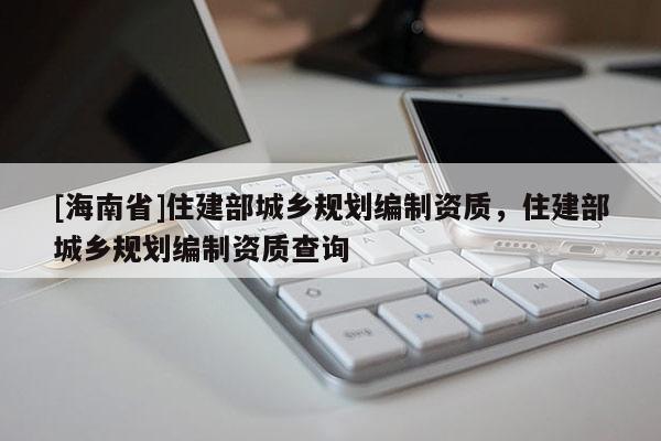 [海南省]住建部城乡规划编制资质，住建部城乡规划编制资质查询