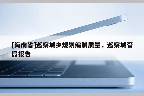 [海南省]巡察城乡规划编制质量，巡察城管局报告