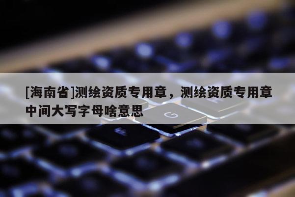 [海南省]测绘资质专用章，测绘资质专用章中间大写字母啥意思