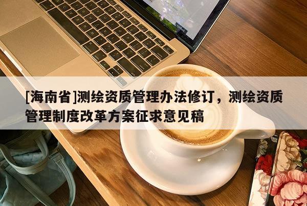 [海南省]测绘资质管理办法修订，测绘资质管理制度改革方案征求意见稿