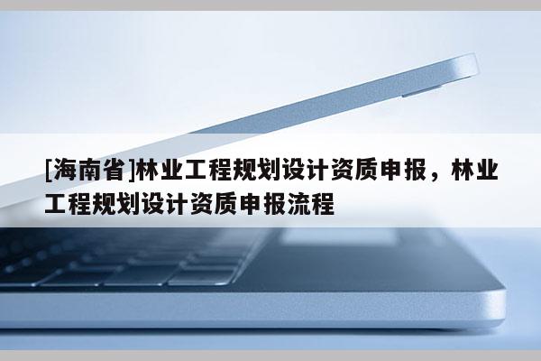 [海南省]林业工程规划设计资质申报，林业工程规划设计资质申报流程