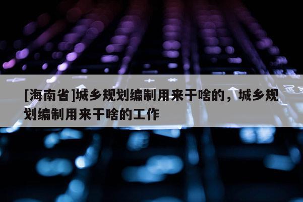 [海南省]城乡规划编制用来干啥的，城乡规划编制用来干啥的工作