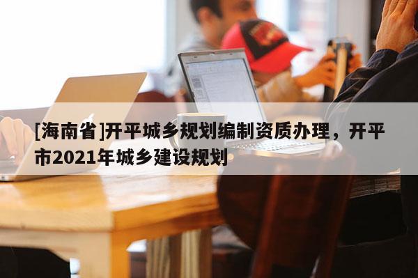 [海南省]开平城乡规划编制资质办理，开平市2021年城乡建设规划