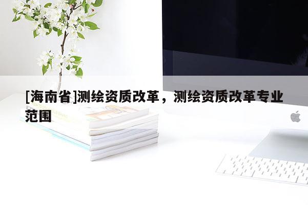 [海南省]测绘资质改革，测绘资质改革专业范围