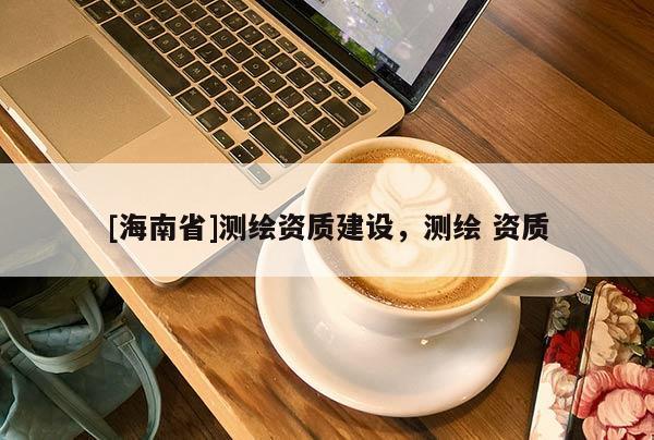 [海南省]测绘资质建设，测绘 资质