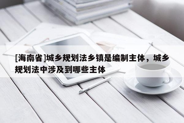 [海南省]城乡规划法乡镇是编制主体，城乡规划法中涉及到哪些主体