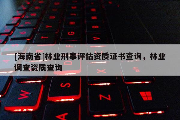 [海南省]林业刑事评估资质证书查询，林业调查资质查询