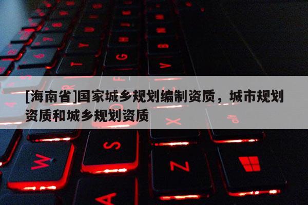 [海南省]国家城乡规划编制资质，城市规划资质和城乡规划资质