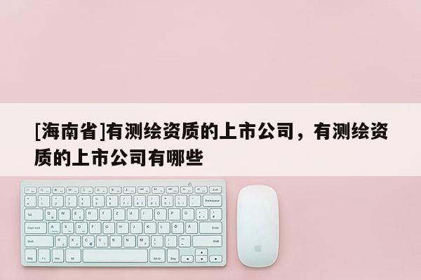 [海南省]有测绘资质的上市公司，有测绘资质的上市公司有哪些