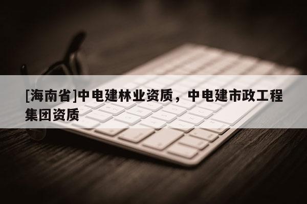 [海南省]中电建林业资质，中电建市政工程集团资质