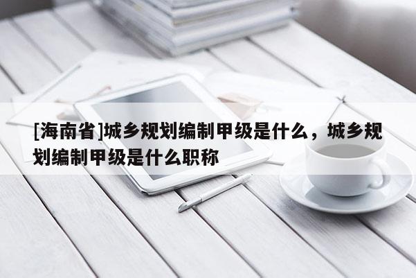 [海南省]城乡规划编制甲级是什么，城乡规划编制甲级是什么职称