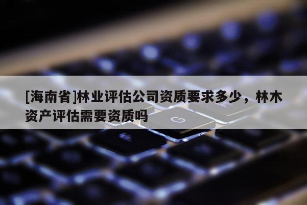 [海南省]林业评估公司资质要求多少，林木资产评估需要资质吗