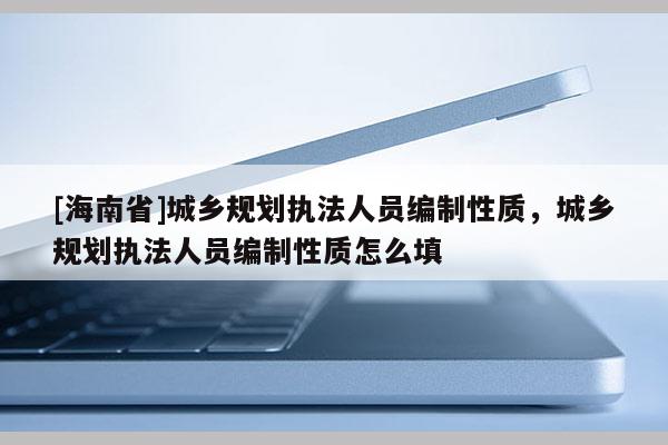 [海南省]城乡规划执法人员编制性质，城乡规划执法人员编制性质怎么填