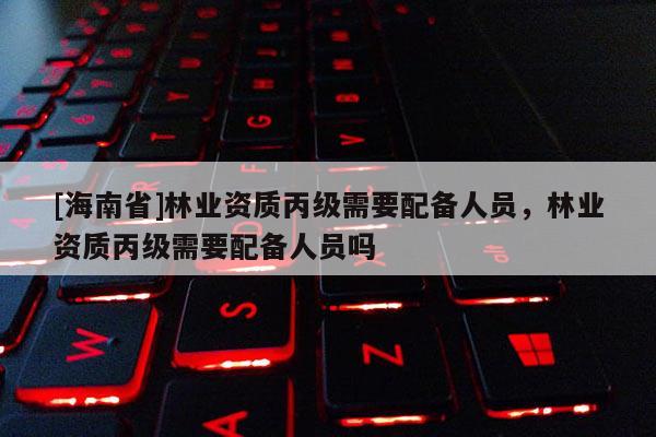 [海南省]林业资质丙级需要配备人员，林业资质丙级需要配备人员吗