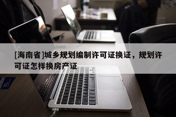 [海南省]城乡规划编制许可证换证，规划许可证怎样换房产证