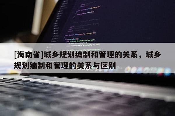 [海南省]城乡规划编制和管理的关系，城乡规划编制和管理的关系与区别