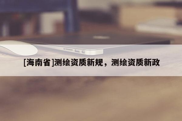 [海南省]测绘资质新规，测绘资质新政