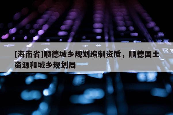 [海南省]顺德城乡规划编制资质，顺德国土资源和城乡规划局