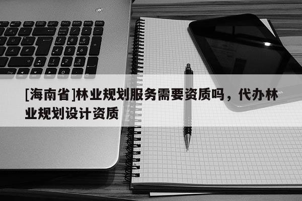 [海南省]林业规划服务需要资质吗，代办林业规划设计资质