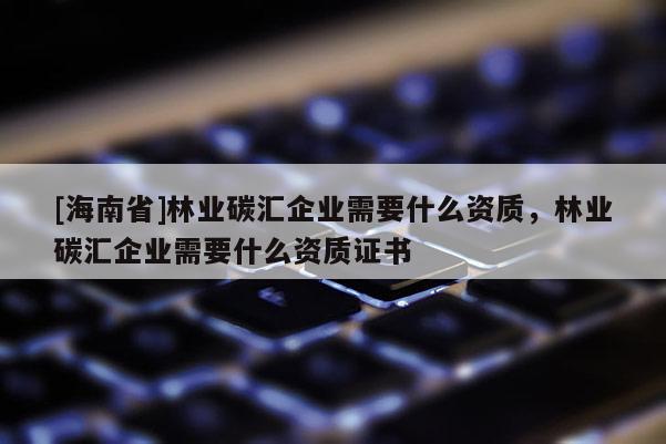 [海南省]林业碳汇企业需要什么资质，林业碳汇企业需要什么资质证书