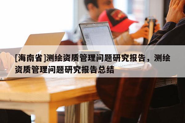[海南省]测绘资质管理问题研究报告，测绘资质管理问题研究报告总结