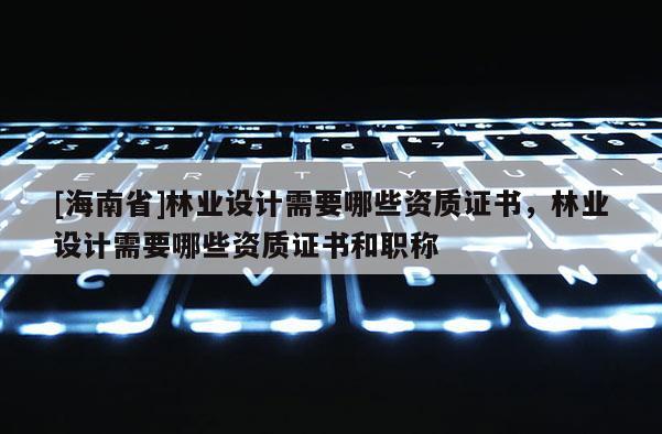 [海南省]林业设计需要哪些资质证书，林业设计需要哪些资质证书和职称