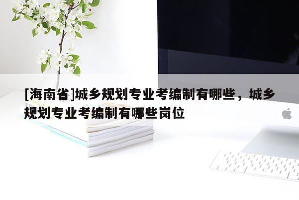 [海南省]城乡规划专业考编制有哪些，城乡规划专业考编制有哪些岗位