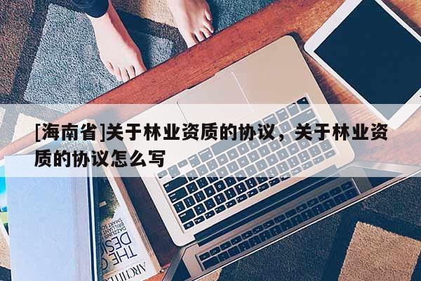 [海南省]关于林业资质的协议，关于林业资质的协议怎么写