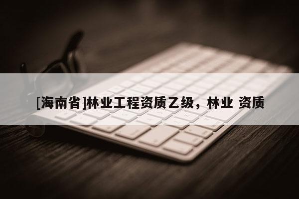 [海南省]林业工程资质乙级，林业 资质