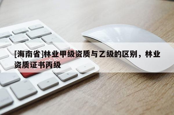[海南省]林业甲级资质与乙级的区别，林业资质证书丙级