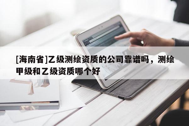 [海南省]乙级测绘资质的公司靠谱吗，测绘甲级和乙级资质哪个好