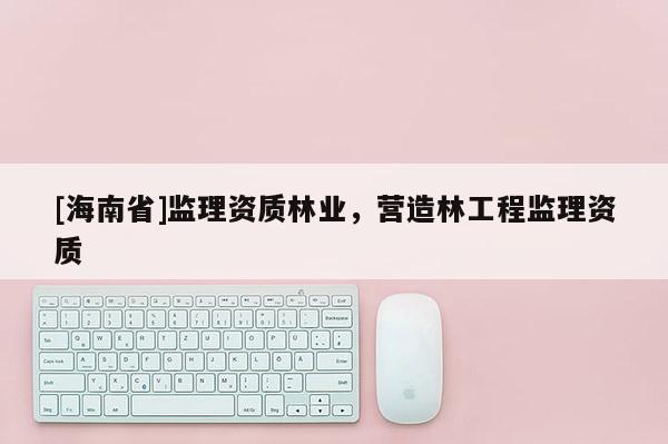 [海南省]监理资质林业，营造林工程监理资质