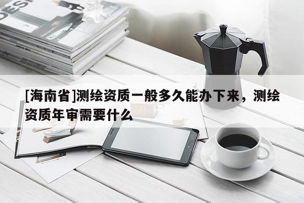 [海南省]测绘资质一般多久能办下来，测绘资质年审需要什么