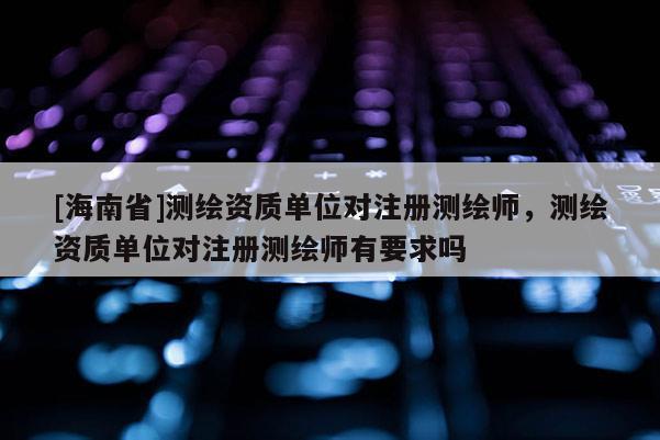 [海南省]测绘资质单位对注册测绘师，测绘资质单位对注册测绘师有要求吗