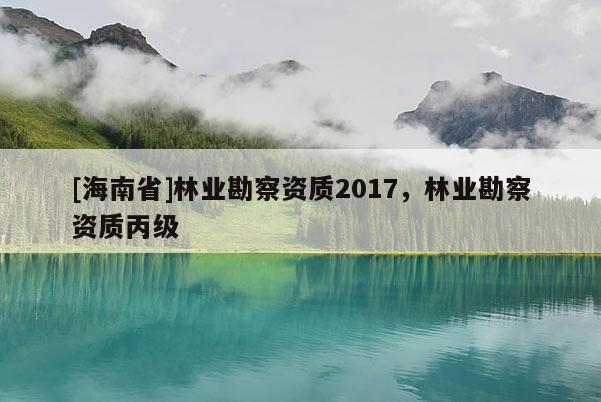 [海南省]林业勘察资质2017，林业勘察资质丙级