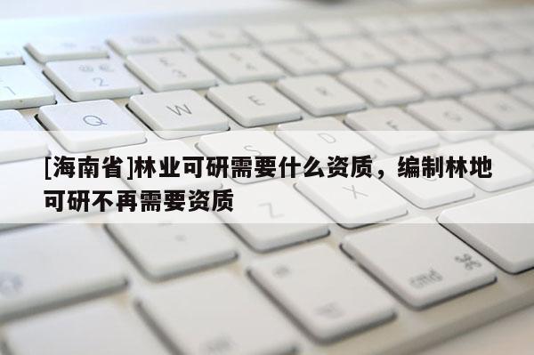 [海南省]林业可研需要什么资质，编制林地可研不再需要资质