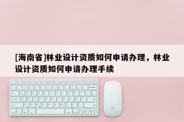 [海南省]林业设计资质如何申请办理，林业设计资质如何申请办理手续