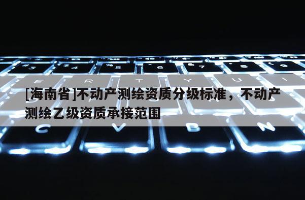 [海南省]不动产测绘资质分级标准，不动产测绘乙级资质承接范围