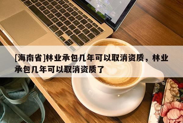 [海南省]林业承包几年可以取消资质，林业承包几年可以取消资质了