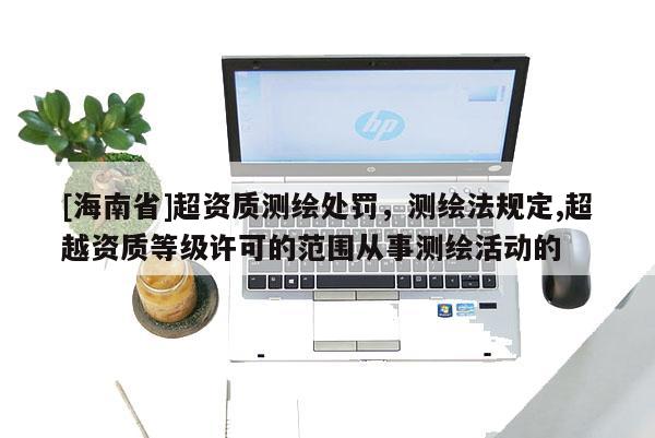 [海南省]超资质测绘处罚，测绘法规定,超越资质等级许可的范围从事测绘活动的