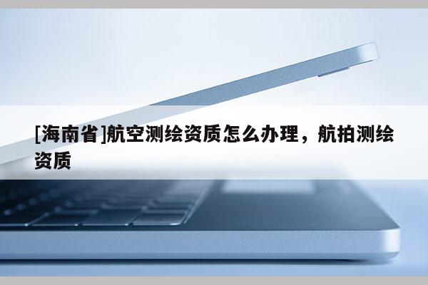 [海南省]航空测绘资质怎么办理，航拍测绘资质