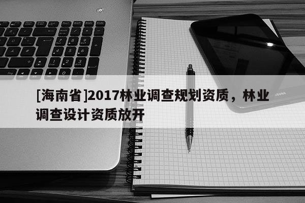 [海南省]2017林业调查规划资质，林业调查设计资质放开