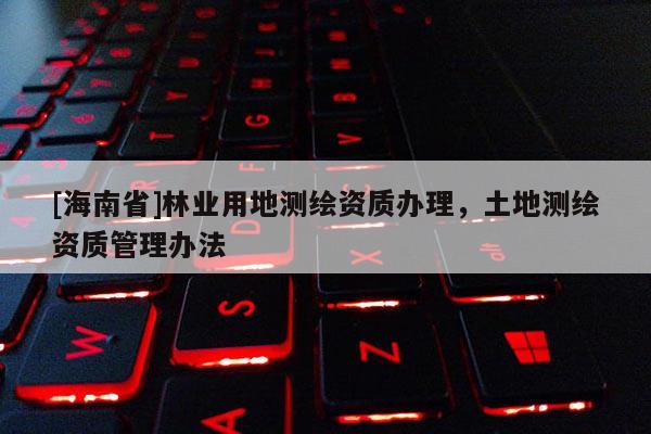[海南省]林业用地测绘资质办理，土地测绘资质管理办法