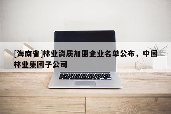[海南省]林业资质加盟企业名单公布，中国林业集团子公司