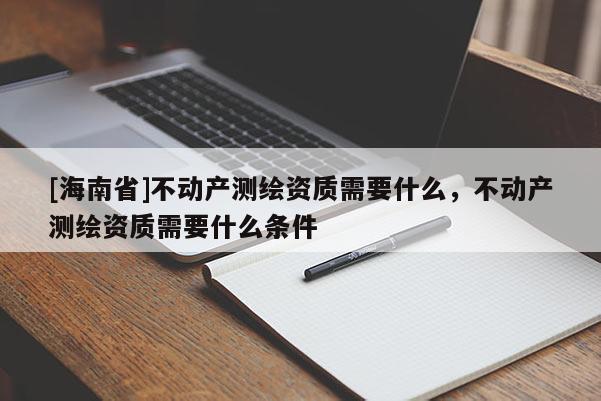 [海南省]不动产测绘资质需要什么，不动产测绘资质需要什么条件