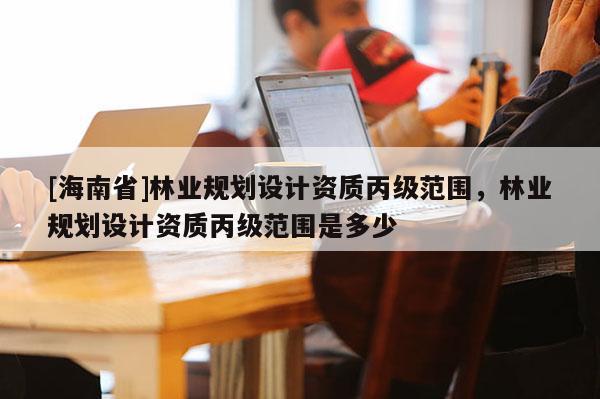 [海南省]林业规划设计资质丙级范围，林业规划设计资质丙级范围是多少